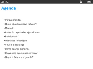 Agenda

 •Porque mobile?
 •O que são dispositivo móveis?
 •Mercado
 •Antes de depois das lojas virtuais
 •Plataformas
 •Interfaces / Interação
 •Vírus e Segurança
 •Como ganhar dinheiro?
 •Dicas para quem quer começar
 •O que o futuro nos guarda?
 