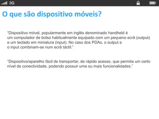 O que são dispositivo móveis?

 “Dispositivo móvel, popularmente em inglês denominado handheld é
 um computador de bolso habitualmente equipado com um pequeno ecrã (output)
 e um teclado em miniatura (input). No caso dos PDAs, o output e
 o input combinam-se num ecrã táctil.”


 “Dispositivo/aparelho fácil de transportar, de rápido acesso, que permita um certo
 nível de conectividade, podendo possuir uma ou mais funcionalidades.”
 