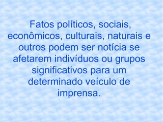 Fatos políticos, sociais, econômicos, culturais, naturais e outros podem ser notícia se afetarem indivíduos ou grupos significativos para um determinado veículo de imprensa. 