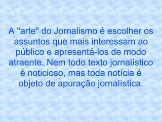 A "arte" do Jornalismo é escolher os assuntos que mais interessam ao público e apresentá-los de modo atraente. Nem todo texto jornalístico é noticioso, mas toda notícia é objeto de apuração jornalística. 