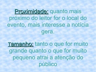 Proximidade:  quanto mais próximo do leitor for o local do evento, mais interesse a notícia gera. T amanho:  tanto o que for muito grande quanto o que for muito pequeno atrai a atenção do público 