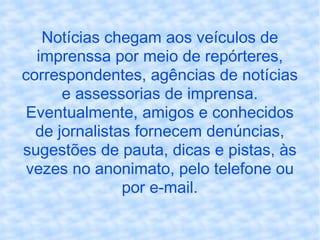 Notícias chegam aos veículos de imprenssa por meio de repórteres, correspondentes, agências de notícias e assessorias de imprensa. Eventualmente, amigos e conhecidos de jornalistas fornecem denúncias, sugestões de pauta, dicas e pistas, às vezes no anonimato, pelo telefone ou por e-mail. 