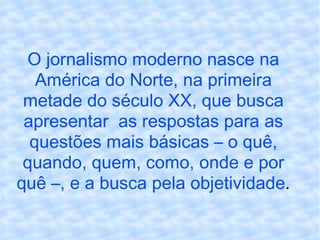 O jornalismo moderno nasce na América do Norte, na primeira metade do século XX, que busca apresentar  as respostas para as questões mais básicas – o quê, quando, quem, como, onde e por quê –, e a busca pela objetividade . 