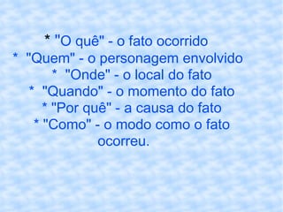 *  " O quê" - o fato ocorrido *  "Quem" - o personagem envolvido *  "Onde" - o local do fato *  "Quando" - o momento do fato * "Por quê" - a causa do fato * "Como" - o modo como o fato ocorreu. 