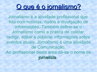 O que é o jornalismo? Jornalismo é a atividade profissional que  lida com notícias, dados e divulgação de informações. Também define-se o Jornalismo como a prática de coletar, redigir, editar e publicar informações sobre eventos atuais. Jornalismo é uma atividade de Comunicação. Ao profissional desta área dá-se o nome de  jornalista .  