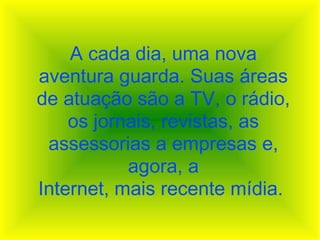 A cada dia, uma nova aventura guarda. Suas áreas de atuação são a TV, o rádio, os jornais, revistas, as assessorias a empresas e, agora, a Internet, mais recente mídia.  