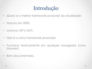Introdução	
•  jQuery é o melhor framework javascript da atualidade;

•  Nasceu em 2005;

•  Licença: MIT e GLP;

•  Não é o único framework javascript;

•  Funciona teoricamente em qualquer navegador (cross-
   browser);

•  Bem documentado.
 