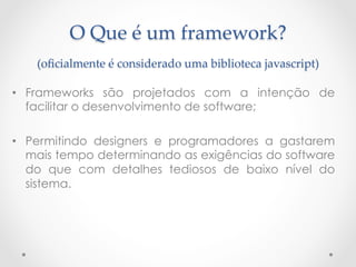 O  Que  é  um  framework?  
    (oﬁcialmente  é  considerado  uma  biblioteca  javascript)	

•  Frameworks são projetados com a intenção de
   facilitar o desenvolvimento de software;

•  Permitindo designers e programadores a gastarem
   mais tempo determinando as exigências do software
   do que com detalhes tediosos de baixo nível do
   sistema.
 
