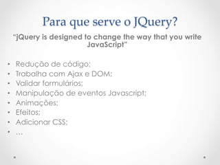 Para  que  serve  o  JQuery?	
     “jQuery is designed to change the way that you write
                          JavaScript”

•    Redução de código;
•    Trabalha com Ajax e DOM;
•    Validar formulários;
•    Manipulação de eventos Javascript;
•    Animações;
•    Efeitos;
•    Adicionar CSS;
•    …
 