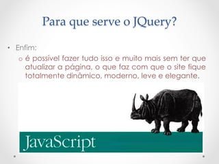 Para  que  serve  o  JQuery?	

•  Enfim:
    o  é possível fazer tudo isso e muito mais sem ter que
       atualizar a página, o que faz com que o site fique
       totalmente dinâmico, moderno, leve e elegante.
 