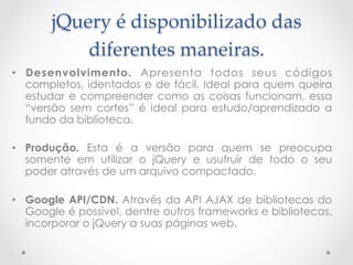 jQuery  é  disponibilizado  das  
           diferentes  maneiras.	
•  Desenvolvimento. Apresenta todos seus códigos
   completos, identados e de fácil. Ideal para quem queira
   estudar e compreender como as coisas funcionam, essa
   “versão sem cortes” é ideal para estudo/aprendizado a
   fundo da biblioteca.

•  Produção. Esta é a versão para quem se preocupa
   somente em utilizar o jQuery e usufruir de todo o seu
   poder através de um arquivo compactado.

•  Google API/CDN. Através da API AJAX de bibliotecas do
   Google é possível, dentre outros frameworks e bibliotecas,
   incorporar o jQuery a suas páginas web.
 