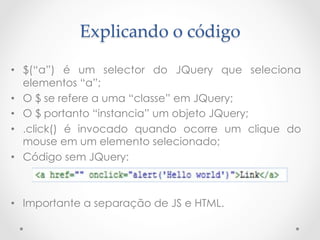 Explicando  o  código	

•  $(“a”) é um selector do JQuery que seleciona
   elementos “a”;
•  O $ se refere a uma “classe” em JQuery;
•  O $ portanto “instancia” um objeto JQuery;
•  .click() é invocado quando ocorre um clique do
   mouse em um elemento selecionado;
•  Código sem JQuery:



•  Importante a separação de JS e HTML.
 