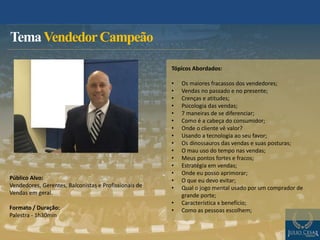 Público Alvo:
Vendedores, Gerentes, Balconistas e Profissionais de
Vendas em geral.
Formato / Duração:
Palestra - 1h30min
TemaVendedorCampeão
Tópicos Abordados:
• Os maiores fracassos dos vendedores;
• Vendas no passado e no presente;
• Crenças e atitudes;
• Psicologia das vendas;
• 7 maneiras de se diferenciar;
• Como é a cabeça do consumidor;
• Onde o cliente vê valor?
• Usando a tecnologia ao seu favor;
• Os dinossauros das vendas e suas posturas;
• O mau uso do tempo nas vendas;
• Meus pontos fortes e fracos;
• Estratégia em vendas;
• Onde eu posso aprimorar;
• O que eu devo evitar;
• Qual o jogo mental usado por um comprador de
grande porte;
• Característica x benefício;
• Como as pessoas escolhem;
 