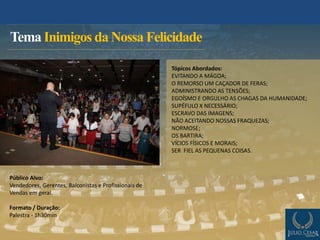 Público Alvo:
Vendedores, Gerentes, Balconistas e Profissionais de
Vendas em geral.
Formato / Duração:
Palestra - 1h30min
Tema Inimigos da Nossa Felicidade
Tópicos Abordados:
EVITANDO A MÁGOA;
O REMORSO UM CAÇADOR DE FERAS;
ADMINISTRANDO AS TENSÕES;
EGOÍSMO E ORGULHO AS CHAGAS DA HUMANIDADE;
SUPÉFULO X NECESSÁRIO;
ESCRAVO DAS IMAGENS;
NÃO ACEITANDO NOSSAS FRAQUEZAS;
NORMOSE;
OS BARTIRA;
VÍCIOS FÍSICOS E MORAIS;
SER FIEL AS PEQUENAS COISAS.
 