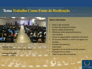 TemaTrabalho Como Fonte de Realização
Público Alvo:
Indicado para todos os tipos de públicos.
Formato / Duração:
Palestra - 1h30min
Tópicos Abordados:
• Fazer o que se gosta;
• O valor das pequenas coisas;
• Nossa miopia profissional;
• Diferença entre desenvolvimento e
crescimento;
• O que as organizações modernas valorizam;
• Os maiores defeitos a serem corrigidos nas
equipes;
• O poder das palavras;
• Superação;
• Segredos de um profissional de sucesso;
• Planejamento e meta;
• Obtendo grandes conquistas.
 
