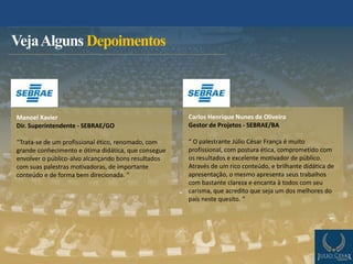 VejaAlguns Depoimentos
Manoel Xavier
Dir. Superintendente - SEBRAE/GO
“Trata-se de um profissional ético, renomado, com
grande conhecimento e ótima didática, que consegue
envolver o público-alvo alcançando bons resultados
com suas palestras motivadoras, de importante
conteúdo e de forma bem direcionada. ”
Carlos Henrique Nunes de Oliveira
Gestor de Projetos - SEBRAE/BA
“ O palestrante Júlio César França é muito
profissional, com postura ética, comprometido com
os resultados e excelente motivador de público.
Através de um rico conteúdo, e brilhante didática de
apresentação, o mesmo apresenta seus trabalhos
com bastante clareza e encanta à todos com seu
carisma, que acredito que seja um dos melhores do
país neste quesito. ”
 