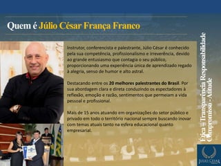 Quem é Júlio CésarFrança Franco
Instrutor, conferencista e palestrante, Júlio César é conhecido
pela sua competência, profissionalismo e irreverência, devido
ao grande entusiasmo que contagia o seu público,
proporcionando uma experiência única de aprendizado regado
à alegria, senso de humor e alto astral.
Destacando entre os 20 melhores palestrantes do Brasil. Por
sua abordagem clara e direta conduzindo os espectadores à
reflexão, emoção e razão, sentimentos que permeiam a vida
pessoal e profissional.
Mais de 15 anos atuando em organizações do setor público e
privado em todo o território nacional sempre buscando inovar
com temas atuais tanto na esfera educacional quanto
empresarial.
Ética–TransparênciaResponsabilidade
Compromisso-Atitude
 