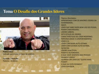 Tema O Desafio dos Grandes líderes
Público Alvo:
Indicado para todos os tipos de públicos.
Formato / Duração:
Palestra - 1h30min
Tópicos Abordados:
APRENDENDO COM OS MAIORES LÍDERES DA
HUMANIDADE;
SWOT;
LÍDER QUE SABE FAZER BOM USO DO PODER;
PODER CANCERÍGENO;
LÍDERES SÁBIOS;
SETE ESTILOS DE LÍDERES;
CARACTERÍSTICAS DO LÍDER MODERNO;
PERSONALIDADE X COMPORTAMENTO;
LÍDER 3 D;
LÍDER COM BAIXA-AUTO ESTIMA;
LÍDER COM ELEVADA AUTO-ESTIMA;
QI/QE/QS;
LÍDERES SEM ÉTICA;
PODER E AUTORIDADE;
O QUE VOCÊ DESPERTA NAS PESSOAS
QUANDO LIDERA?
QUANDO UM LÍDER DIZ “QUERO MAIS
PODER”..
O QUE ELE ESTÁ PEDINDO?
LÍDER SERVIDOR.
 