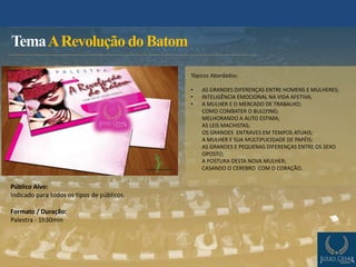 TemaARevolução do Batom
Público Alvo:
Indicado para todos os tipos de públicos.
Formato / Duração:
Palestra - 1h30min
Tópicos Abordados:
• AS GRANDES DIFERENÇAS ENTRE HOMENS E MULHERES;
• INTELIGÊNCIA EMOCIONAL NA VIDA AFETIVA;
• A MULHER E O MERCADO DE TRABALHO;
COMO COMBATER O BULLYING;
MELHORANDO A AUTO ESTIMA;
AS LEIS MACHISTAS;
OS GRANDES ENTRAVES EM TEMPOS ATUAIS;
A MULHER E SUA MULTIPLICIDADE DE PAPÉIS;
AS GRANDES E PEQUENAS DIFERENÇAS ENTRE OS SEXO
OPOSTO;
A POSTURA DESTA NOVA MULHER;
CASANDO O CEREBRO COM O CORAÇÃO.
 