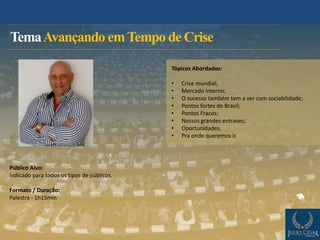 TemaAvançando emTempo de Crise
Público Alvo:
Indicado para todos os tipos de públicos.
Formato / Duração:
Palestra - 1h15min
Tópicos Abordados:
• Crise mundial;
• Mercado interno;
• O sucesso também tem a ver com sociabilidade;
• Pontos fortes do Brasil;
• Pontos Fracos;
• Nossos grandes entraves;
• Oportunidades;
• Pra onde queremos ir.
 