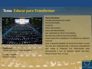 Tema EducarparaTransformar
Público Alvo:
Indicado para todos os tipos de públicos.
Formato / Duração:
Palestra – 2 Horas
Tópicos Abordados:
VALORES EXISTENCIAIS DE PLATÃO;
PNL NA EDUCAÇÃO;
QI/QE/QS;
PERFIL DOS ALUNOS ;
PERFIL DOS PROFESSORES;
SDA -SÍNDROME DE DÉFICIT DE ATENÇÃO,;
MAIORES DEFICIÊNCIAS DOS EDUCADORES;
COMO LIDAR COM A VIOLÊNCIA E AS DROGAS NO AMBIENTE
ESCOLAR;
QUAL A MELHOR MANEIRA DE ENVOLVER NOSSOS ALUNOS
EM UMA BOA APRENDIZAGEM E OFERECER FERRAMENTAS
QUE TORNE O TRABALHO DOS PROFESSORES MAIS
INTERESSANTE E QUE OS MESMOS GEREM MELHORES
RESULTADOS NA SALA DE AULA.
 