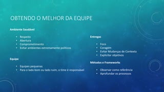 OBTENDO O MELHOR DA EQUIPE
Ambiente Saudável
• Respeito
• Abertura
• Comprometimento
• Evitar ambientes extremamente políticos
Equipe
• Equipes pequenas
• Para o lado bom ou lado ruim, o time é responsável
Entregas
• Foco
• Coragem
• Evitar Mudanças de Contexto
• Explicitar objetivos
Métodos e Frameworks
• Observar como referência
• Aprofundar os processos
 