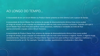 AO LONGO DO TEMPO...
A necessidade de ter um Scrum Master ou Product Owner próximo ao time diminui com o passar do tempo.
A necessidade do Scrum Master ficar próximo da equipe de desenvolvimento diminui (mas nunca acaba)
ao longo do tempo, já que a equipe vai entendendo cada vez mais como funciona o processo. Fazendo com que o
Scrum Master fique mais livre para verificar novos processos, melhorias e novidades ao invés de ficar
apenas ensinando a equipe como o Scrum funciona.
A necessidade do Product Owner ficar próximo da equipe de desenvolvimento diminui (mas nunca acaba)
ao longo do tempo, já que a equipe vai entendendo cada vez mais como funciona o negócio. Porém, o negócio muda
constantemente. Fazendo com que o Product Owner fique mais livre para verificar novos negócios e melhorar o
levantamento junto ao UX. Por exemplo: Fazendo reuniões, questionários e atualizando o Story Map.
 