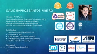 DAVID BARROS SANTOS RIBEIRO
36 anos – PE / SP / SC
Pós Graduação: Gestão Empresarial e Negócios (INPG)
Pós Graduação: Gestão de Projetos (SENAC)
Graduação: Sistemas de Informação (SENAC)
Técnico: Desenvolvimento de Software (IBRATEC)
Certificações:
• OKRs, AdministraManagement 3.0
• PSM I (Scrum.org)
• CSM, A-CSM, CSPO (Scrum Alliance)
• Scrum@Scale (Scrum Alliance / Scrum.inc)
• KMP I e II (Kanban University)
Cargo atual:
• Product Owner PagueVeloz
 