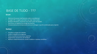 BASE DE TUDO - ???
Scrum
• Abertura (Conversar abertamente sobre os problemas)
• Coragem (Ter coragem para dizer que algo está errado)
• Respeito (Respeitar as pessoas que fazem parte da equipe)
• Foco (Foco no objetivo da entrega das Sprints)
• Comprometimento (Comprometimento em entregar o que foi combinado para a Sprint)
Kanban
• Visualize as etapas do trabalho
• Limite o trabalho em progresso
• Torne as politicas do processo explícitas
• Implemente mecanismos de feedback
• Melhore colaborativamente usando modelos e métodos científicos
 