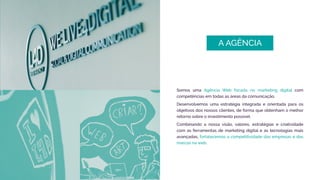 Somos uma Agência Web focada no marketing digital com
competências em todas as áreas da comunicação.
Desenvolvemos uma estratégia integrada e orientada para os
objetivos dos nossos clientes, de forma que obtenham o melhor
retorno sobre o investimento possível.
Combinando a nossa visão, valores, estratégias e criatividade
com as ferramentas de marketing digital e as tecnologias mais
avançadas, fortalecemos a competitividade das empresas e das
marcas na web.
A AGÊNCIA
 