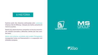 A HISTÓRIA
Fazemos parte das empresas participadas pela Lusavouga,
empresa-mãe do MSGroup - Marques dos Santos, presente em
mais de 30 países.
Desde 2013, desenvolvemos campanhas na área da comunica-
ção, estando associados a diferentes clientes das mais varia-
das áreas.
Somos uma empresa acreditada pelo projeto Portugal2020,
conseguindo fundos de financiamento e a cooperação com
entidades europeias.
 