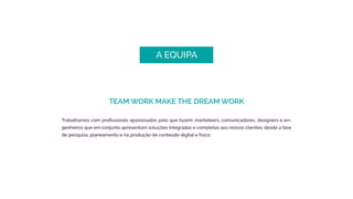 A EQUIPA
TEAM WORK MAKE THE DREAM WORK
Trabalhamos com profissionais apaixonados pelo que fazem: marketeers, comunicadores, designers e en-
genheiros que em conjunto apresentam soluções integradas e completas aos nossos clientes, desde a fase
de pesquisa, planeamento e na produção de conteúdo digital e físico.
 
