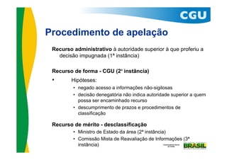 Procedimento de apelação
 Recurso administrativo à autoridade superior à que proferiu a
   decisão impugnada (1ª instância)

 Recurso de forma - CGU (2ª instância)
 •      Hipóteses:
         • negado acesso a informações não-sigilosas
         • decisão denegatória não indica autoridade superior a quem
           possa ser encaminhado recurso
         • descumprimento de prazos e procedimentos de
           classificação

 Recurso de mérito - desclassificação
         • Ministro de Estado da área (2ª instância)
         • Comissão Mista de Reavaliação de Informações (3ª
           instância)
 