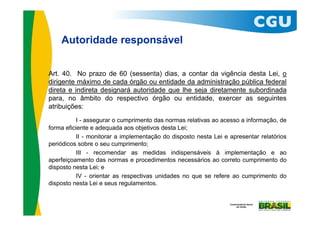 Autoridade responsável


Art. 40. No prazo de 60 (sessenta) dias, a contar da vigência desta Lei, o
dirigente máximo de cada órgão ou entidade da administração pública federal
direta e indireta designará autoridade que lhe seja diretamente subordinada
para, no âmbito do respectivo órgão ou entidade, exercer as seguintes
atribuições:
          I - assegurar o cumprimento das normas relativas ao acesso a informação, de
forma eficiente e adequada aos objetivos desta Lei;
          II - monitorar a implementação do disposto nesta Lei e apresentar relatórios
periódicos sobre o seu cumprimento;
          III - recomendar as medidas indispensáveis à implementação e ao
aperfeiçoamento das normas e procedimentos necessários ao correto cumprimento do
disposto nesta Lei; e
          IV - orientar as respectivas unidades no que se refere ao cumprimento do
disposto nesta Lei e seus regulamentos.
 