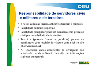 Responsabilidade de servidores civis
 e militares e de terceiros
 8 novas condutas ilícitas, aplicáveis também a militares
 Penalidade mínima: suspensão
 Penalidade disciplinar pode ser cumulada com processo
  civil por improbidade administrativa
 Terceiros (pessoas físicas ou jurídicas) podem ser
  penalizados com rescisão do vínculo com a AP se não
  observarem a LAI
 AP indenizará danos decorrentes da divulgação não
  autorizada ou da utilização indevida de informações
  sigilosas ou pessoais
 