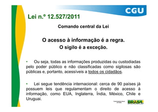 Lei n.º 12.527/2011
                Comando central da Lei


        O acesso à informação é a regra.
                 O sigilo é a exceção.

•   Ou seja, todas as informações produzidas ou custodiadas
pelo poder público e não classificadas como sigilosas são
públicas e, portanto, acessíveis a todos os cidadãos.

•    Lei segue tendência internacional: cerca de 90 países já
possuem leis que regulamentam o direito de acesso à
informação, como EUA, Inglaterra, Índia, México, Chile e
Uruguai.
                                                            13
 