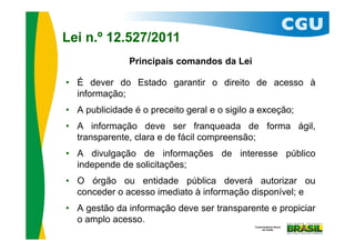 Lei n.º 12.527/2011
               Principais comandos da Lei

• É dever do Estado garantir o direito de acesso à
  informação;
• A publicidade é o preceito geral e o sigilo a exceção;
• A informação deve ser franqueada de forma ágil,
  transparente, clara e de fácil compreensão;
• A divulgação de informações de interesse público
  independe de solicitações;
• O órgão ou entidade pública deverá autorizar ou
  conceder o acesso imediato à informação disponível; e
• A gestão da informação deve ser transparente e propiciar
  o amplo acesso.
 