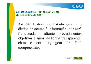 LEI DE ACESSO – Nº 12.527, de 18
de novembro de 2011


 Art. 5o É dever do Estado garantir o
 direito de acesso à informação, que será
 franqueada, mediante procedimentos
 objetivos e ágeis, de forma transparente,
 clara e em linguagem de fácil
 compreensão.
 