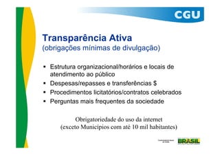 Transparência Ativa
(obrigações mínimas de divulgação)

 Estrutura organizacional/horários e locais de
  atendimento ao público
 Despesas/repasses e transferências $
 Procedimentos licitatórios/contratos celebrados
 Perguntas mais frequentes da sociedade

            Obrigatoriedade do uso da internet
      (exceto Municípios com até 10 mil habitantes)
 