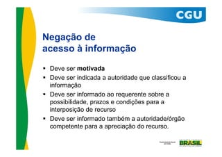 Negação de
acesso à informação
 Deve ser motivada
 Deve ser indicada a autoridade que classificou a
  informação
 Deve ser informado ao requerente sobre a
  possibilidade, prazos e condições para a
  interposição de recurso
 Deve ser informado também a autoridade/órgão
  competente para a apreciação do recurso.
 