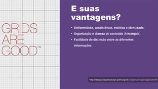 E suas
vantagens?
• Uniformidade, consistência, estética e identidade.
• Organização e clareza do conteúdo (hierarquia)
• Facilidade de distinção entre as diferentes
informações
http://design.blog.br/design-grafico/grids-o-que-sao-e-para-que-servem
 