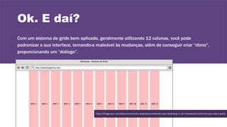 Ok. E daí?
Com um sistema de grids bem aplicado, geralmente utilizando 12 colunas, você pode
padronizar a sua interface, tornando-a maleável às mudanças, além de conseguir criar “ritmo”,
proporcionando um “diálogo”.
http://thiagonasc.com/desenvolvimento-web/desenvolvendo-com-bootstrap-3-um-framework-front-end-que-vale-a-pena
 