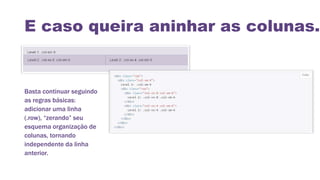 E caso queira aninhar as colunas..
Basta continuar seguindo
as regras básicas:
adicionar uma linha
(.row), “zerando” seu
esquema organização de
colunas, tornando
independente da linha
anterior.
 