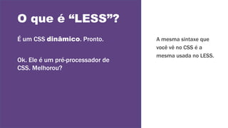 O que é “LESS”?
É um CSS dinâmico. Pronto.
Ok. Ele é um pré-processador de
CSS. Melhorou?
A mesma sintaxe que
você vê no CSS é a
mesma usada no LESS.
 