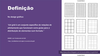 Definição
No design gráfico:
“Um grid é um conjunto específico de relações de
alinhamento que funcionam como guias para a
distribuição de elementos num formato.”
AGNER, Luiz- Fundamento do Grid
- http://pt.slideshare.net/agner/a-construo-do-grid
http://joeycofone.blogspot.com.br/2010/11/letter-to-grid.html
 