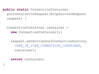 public static ConnectionContainer
putContainerInRequest(HttpServletRequest
request) {
ConnectionContainer container =
new ConnectionContainer();
request.setAttribute(ConnectionFactory.
OPEN_IN_VIEW_CONNECTION_CONTAINER,
container);
return container;
}
 