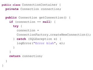 public class ConnectionContainer {
private Connection connection;
public Connection getConnection() {
if (connection == null) {
try {
connection =
ConnectionFactory.createNewConnection();
} catch (SQLException e) {
logError("Error blah", e);
}
}
return connection;
}
}
 