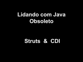 Lidando com Java
Obsoleto
Struts & CDI
 