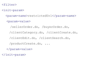 <filter>
<init-param>
<param-name>restrictedUrl</param-name>
<param-value>
/sellerOrder.do, /buyerOrder.do,
/clientCategory.do, /clientCreate.do,
/clientEdit.do, /clientSearch.do,
/productCreate.do, ...
</param-value>
</init-param>
 
