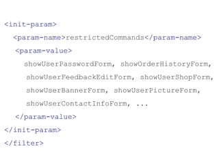 <init-param>
<param-name>restrictedCommands</param-name>
<param-value>
showUserPasswordForm, showOrderHistoryForm,
showUserFeedbackEditForm, showUserShopForm,
showUserBannerForm, showUserPictureForm,
showUserContactInfoForm, ...
</param-value>
</init-param>
</filter>
 